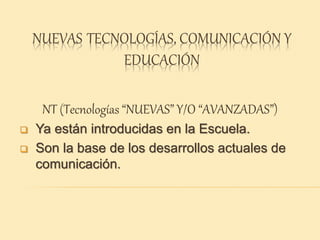 NUEVAS TECNOLOGÍAS, COMUNICACIÓN Y
EDUCACIÓN
NT (Tecnologías “NUEVAS” Y/O “AVANZADAS”)
 Ya están introducidas en la Escuela.
 Son la base de los desarrollos actuales de
comunicación.
 