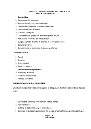 INSTITUTO SUPERIOR DE FORMACION DOCENTE N° 810 
“FIDEL A. PEREZ MORENO” 
Página. - 3 -5 
Julio GANAM 
Contenidos: 
 Conducción del elemento. 
 Apropiarse del control y tiro del balón. 
 Conocimiento del pase y recepción del balón. 
 Comprensión del cabezazo. 
 Gambeta, amagues. 
 Actividades de golpeo con diferentes partes del pie. 
 Actividades centradas en el tiro al arco. 
 Juego adaptado: 3 contra 3, 4 contra 4, con reglas básicas. 
 Saques laterales. 
 Conocimiento de conceptos de ataque y defensa. 
Contenido táctico: 
 Pared. 
 Trenzas. 
 Triangulación. 
 Rotación posision 
Contenidos del reglamento: 
 Tiempos y espacios 
 Cantidad de jugadores 
 Faltas y sanciones 
UNIDAD DIDACTICA- 2do. TRIMESTRE: 
En esta unidad plantearemos como deporte al Básquet, en donde los contenidos a dictarse 
serán: 
 Lateralidad, y manejo del balón con ambas manos. 
 Posición básica. 
 Dribling de tipo dinámico y de tipo estático. 
 Cambios de dirección, por delante del cuerpo, entre las Piernas, por la espalda y de 
 