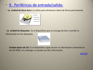 • 9. Periféricos de entrada/salida:
- La unidad de disco duro: se utiliza para almacenar datos de forma permanente.
- La unidad de disquetes: Es el dispositivo que se encarga de leer y escribir la
información en los disquetes.
- Unidad óptica de CD: Es el dispositivo capaz de leer la información contenida en
los CD-ROM, sin embargo, no puede escribir información.
VOLVER
 