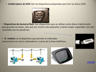 • Unidad óptica de DVD: Son los dispositivos preparados para leer los discos DVD.
• Dispositivos de memoria flash: Son dispositivos que se utilizan como discos tradicionales
para guardar los datos, sólo que son mucho más pequeños y tienen mayor capacidad. Los más
conocidos son los pendrives.
• El módem: es el dispositivo que permite al ordenador
comunicarse con otros ordenadores a través de la línea telefónica.
VOLVER
 