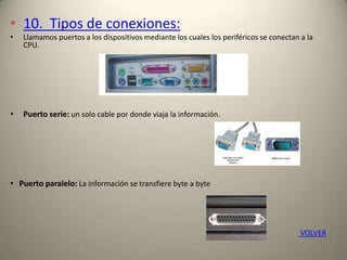 • 10. Tipos de conexiones:
• Llamamos puertos a los dispositivos mediante los cuales los periféricos se conectan a la
CPU.
• Puerto serie: un solo cable por donde viaja la información.
• Puerto paralelo: La información se transfiere byte a byte
VOLVER
 