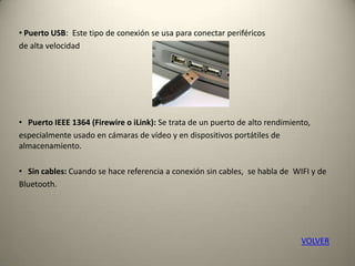 • Puerto USB: Este tipo de conexión se usa para conectar periféricos
de alta velocidad
• Puerto IEEE 1364 (Firewire o iLink): Se trata de un puerto de alto rendimiento,
especialmente usado en cámaras de vídeo y en dispositivos portátiles de
almacenamiento.
• Sin cables: Cuando se hace referencia a conexión sin cables, se habla de WIFI y de
Bluetooth.
VOLVER
 
