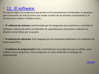 • 11. El software:
Es la parte lógica, los programas que ponen en funcionamiento el ordenador, le capacitan
para interpretar las instrucciones que recibe a través de los distintos componentes y le
facultan para realizar múltiples tareas.
• El software de sistemas: está formado por los programas que coordinan y controlan el
hardware, además de dotar al ordenador de capacidad para interpretar y ejecutar las
órdenes transmitidas por el usuario.
• El software de aplicación: Está integrado por los programas dedicados a la realización de
tareas específicas.
• El software de programación: Está constituido por los programas que se utilizan para
realizar nuevos programas. Estos programas se crean utilizando un lenguaje de
programación.
VOLVER
 