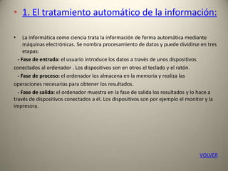 • 1. El tratamiento automático de la información:
• La informática como ciencia trata la información de forma automática mediante
máquinas electrónicas. Se nombra procesamiento de datos y puede dividirse en tres
etapas:
- Fase de entrada: el usuario introduce los datos a través de unos dispositivos
conectados al ordenador . Los dispositivos son en otros el teclado y el ratón.
- Fase de proceso: el ordenador los almacena en la memoria y realiza las
operaciones necesarias para obtener los resultados.
- Fase de salida: el ordenador muestra en la fase de salida los resultados y lo hace a
través de dispositivos conectados a él. Los dispositivos son por ejemplo el monitor y la
impresora.
VOLVER
 