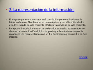 • 2. La representación de la información:
• El lenguaje para comunicarnos está constituido por combinaciones de
letras y números. El ordenador es una máquina, y tan sólo entiende dos
estados: cuando pasa la corriente eléctrica y cuando no pasa la corriente.
• Para poder introducir datos en un ordenador es preciso adaptar nuestro
sistema de comunicación al único lenguaje que la máquina es capaz de
reconocer. Los representamos con un 1 si hay impulso y con un 0 si no hay
impulso.
VOLVER
 