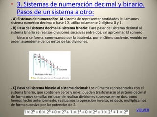• 3. Sistemas de numeración decimal y binario.
Pasos de un sistema a otro:
- A) Sistemas de numeración: Al sistema de representar cantidades le llamamos
sistema numérico decimal o base 10, utiliza solamente 2 dígitos: 0 y 1.
- B) Paso del sistema decimal al sistema binario: Para pasar del sistema decimal al
sistema binario se realizan divisiones sucesivas entre dos, sin aproximar. El número
binario se forma, comenzando por la izquierda, por el último cociente, seguido en
orden ascendente de los restos de las divisiones.
- C) Paso del sistema binario al sistema decimal: Los números representados con el
sistema binario, que contienen ceros y unos, pueden trasformarse al sistema decimal
de forma muy sencilla: en lugar de realizar divisiones sucesivas entre dos, como
hemos hecho anteriormente, realizamos la operación inversa, es decir, multiplicamos
de forma sucesiva por las potencias de 2.
VOLVER
 