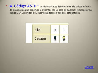 • 4. Código ASCII : En informática, se denomina bit a la unidad mínima
de información que podemos representar con un solo bit podemos representar dos
estados, 1 y 0; con dos bits, cuatro estados; con tres bits, ocho estados
VOLVER
 