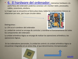 • 6. El hardware del ordenador: Llamamos hardware a la
parte física del ordenador podemos conectar a él: monitor ratón, procesador,
cables, conectores, etcétera.
La imagen que se encuentra se llama placa base, todos los componentes básicos se
relacionan por esta , por la que circulan datos.
Distinguimos :
La CPU es el «cerebro» del ordenador
La unidad de control se encarga de controlar y coordinar el funcionamiento de todos
los componentes del ordenador.
La unidad aritmético-lógica se encarga de realizar las operaciones aritmética y las
operaciones lógicas.
En los ordenadores personales, la unidad de control y la unidad aritmético-lógica se
encuentran integradas en un único chip, al que denominamos microprocesador
VOLVER
 
