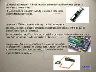 La memoria principal o memoria RAM es el componente electrónico donde se
almacena la información.
Es una memoria temporal: cuando se apaga el ordenador
se borra todo su contenido.
La memoria ROM es una memoria cuyo contenido no puede
alterarse. En ella el fabricante almacena las instrucciones básicas, entre las que se
encuentran la rutina de arranque.
Las ranuras de expansión o slots son otro de los componentes integrados en la placa
base. Son conectores donde se insertan las tarjetas.
Los buses son los caminos mediante los cuales se comunican
los dispositivos integrados en la placa base. Circulan varios bits
al mismo tiempo, uno por cada línea, lo que denominamos
envío de datos en paralelo.
VOLVER
 
