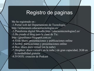 Registro de paginas
Me he registrado en :
-1.Portal web del Departamento de Tecnología;
http://iesbaranain.educaentecnologias.es/
-2.Plataforma digital Moodle;http://educaentecnologias2.es/
-3.He creado el blog para la clase de Tic:
http://jgianfranco.blogspot.com.es/
-4.Slide Share: presentaciones y publicaciones online
-5.Scribd: publicaciones y presentaciones online
-6.Box: disco duro virtual (en la nube)
-7.Dropbox: disco virtual ( en la nube ) de gran capacidad, 2GB en
la modadlidad gratuita
-8.IVOOX: creación de Podcast
 