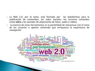  La Web 2.0, por lo tanto, está formada por las plataformas para la
publicación de contenidos, las redes sociales, los servicios conocidos
como wikis y los portales de alojamiento de fotos, audio o vídeos.
 La esencia de estas herramientas es la posibilidad de interactuar con el resto
de los usuarios o aportar contenido que enriquezca la experiencia de
navegación.
 