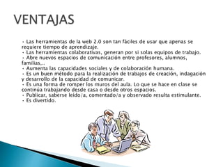 • Las herramientas de la web 2.0 son tan fáciles de usar que apenas se
requiere tiempo de aprendizaje.
• Las herramientas colaborativas, generan por si solas equipos de trabajo.
• Abre nuevos espacios de comunicación entre profesores, alumnos,
familias,..
• Aumenta las capacidades sociales y de colaboración humana.
• Es un buen método para la realización de trabajos de creación, indagación
y desarrollo de la capacidad de comunicar.
• Es una forma de romper los muros del aula. Lo que se hace en clase se
continúa trabajando desde casa o desde otros espacios.
• Publicar, saberse leído/a, comentado/a y observado resulta estimulante.
• Es divertido.
 