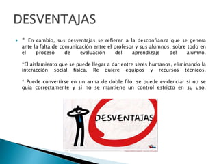  * En cambio, sus desventajas se refieren a la desconfianza que se genera
ante la falta de comunicación entre el profesor y sus alumnos, sobre todo en
el proceso de evaluación del aprendizaje del alumno.
*El aislamiento que se puede llegar a dar entre seres humanos, eliminando la
interacción social física. Re quiere equipos y recursos técnicos.
* Puede convertirse en un arma de doble filo; se puede evidenciar si no se
guía correctamente y si no se mantiene un control estricto en su uso.
 