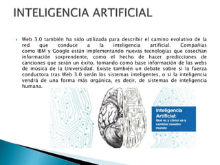  Web 3.0 también ha sido utilizada para describir el camino evolutivo de la
red que conduce a la inteligencia artificial. Compañías
como IBM y Google están implementando nuevas tecnologías que cosechan
información sorprendente, como el hecho de hacer predicciones de
canciones que serán un éxito, tomando como base información de las webs
de música de la Universidad. Existe también un debate sobre si la fuerza
conductora tras Web 3.0 serán los sistemas inteligentes, o si la inteligencia
vendrá de una forma más orgánica, es decir, de sistemas de inteligencia
humana.
 