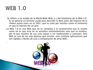 Se refiere a un estado de la World Wide Web, y c del fenómeno de la Web 2.0.
Es en general un término usado para describir la Web antes del impacto de la
«fiebre punto com» en el 2001, que es visto por muchos como el momento
en que el internet dio un giro
La Web 1.0 es una Web que no es compleja y la característica que la resalta
como tal es que ésta no se actualiza constantemente sino que es estática,
por lo que muchos de sus usos pasan a ser tradicionales y comunes. Esta
Web es una de las más básicas que existen, este contiene aplicaciones que
son rápidos y fáciles de usar a comparación de otras Web.
.
 