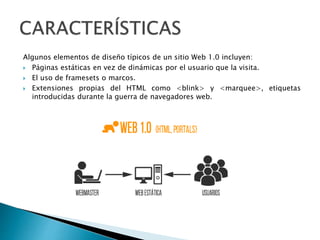 Algunos elementos de diseño típicos de un sitio Web 1.0 incluyen:
 Páginas estáticas en vez de dinámicas por el usuario que la visita.
 El uso de framesets o marcos.
 Extensiones propias del HTML como <blink> y <marquee>, etiquetas
introducidas durante la guerra de navegadores web.
 
