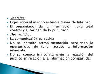  Ventajas:
 Exposición al mundo entero a través de Internet.
 El presentador de la información tiene total
control y autoridad de lo publicado.
 Desventajas:
 La comunicación es pasiva
 No se permite retroalimentación perdiendo la
oportunidad de tener acceso a información
relevante.
 No se conoce inmediatamente la reacción del
público en relación a la información compartida.
 