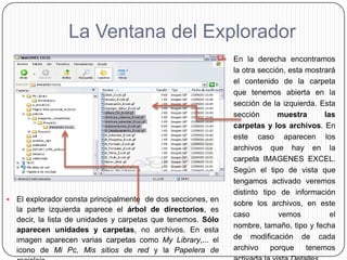 La Ventana del Explorador
                                                                  En la derecha encontramos
                                                                   la otra sección, esta mostrará
                                                                   el contenido de la carpeta
                                                                   que tenemos abierta en la
                                                                   sección de la izquierda. Esta
                                                                   sección       muestra      las
                                                                   carpetas y los archivos. En
                                                                   este caso aparecen los
                                                                   archivos que hay en la
                                                                   carpeta IMAGENES EXCEL.
                                                                   Según el tipo de vista que
                                                                   tengamos activado veremos
                                                                   distinto tipo de información
   El explorador consta principalmente de dos secciones, en
                                                                   sobre los archivos, en este
    la parte izquierda aparece el árbol de directorios, es
                                                                   caso          vemos          el
    decir, la lista de unidades y carpetas que tenemos. Sólo
                                                                   nombre, tamaño, tipo y fecha
    aparecen unidades y carpetas, no archivos. En esta
    imagen aparecen varias carpetas como My Library,... el         de modificación de cada
    icono de Mi Pc, Mis sitios de red y la Papelera de             archivo     porque    tenemos
 