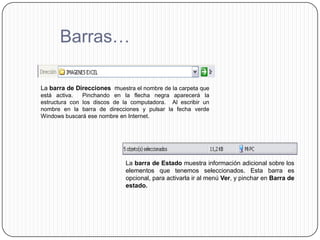 Barras…

La barra de Direcciones muestra el nombre de la carpeta que
está activa.   Pinchando en la flecha negra aparecerá la
estructura con los discos de la computadora. Al escribir un
nombre en la barra de direcciones y pulsar la fecha verde
Windows buscará ese nombre en Internet.




                             La barra de Estado muestra información adicional sobre los
                             elementos que tenemos seleccionados. Esta barra es
                             opcional, para activarla ir al menú Ver, y pinchar en Barra de
                             estado.
 