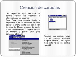 Creación de carpetas
Una carpeta es aquel elemento que
permite ordenar y/o organizar la
información de los usuarios.
Para Crear una carpeta desde el
Explorador o en el escritorio se debe
activar el menú contextual con botón
derecho del Mouse, escoger la opción
nueva y luego la opción carpeta, escribir
un nombre y pulsar Enter para
comenzar a trabajar.
                                            Aparece una carpeta nueva
                                            con el nombre resaltado,
                                            Carpeta Nueva. Que lógico!
                                            Pero este no es un nombre
                                            muy útil!
 