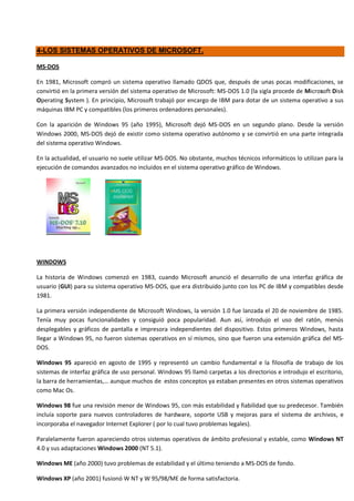 4-LOS SISTEMAS OPERATIVOS DE MICROSOFT.

MS-DOS

En 1981, Microsoft compró un sistema operativo llamado QDOS que, después de unas pocas modificaciones, se
convirtió en la primera versión del sistema operativo de Microsoft: MS-DOS 1.0 (la sigla procede de Microsoft Disk
Operating System ). En principio, Microsoft trabajó por encargo de IBM para dotar de un sistema operativo a sus
máquinas IBM PC y compatibles (los primeros ordenadores personales).

Con la aparición de Windows 95 (año 1995), Microsoft dejó MS-DOS en un segundo plano. Desde la versión
Windows 2000, MS-DOS dejó de existir como sistema operativo autónomo y se convirtió en una parte integrada
del sistema operativo Windows.

En la actualidad, el usuario no suele utilizar MS-DOS. No obstante, muchos técnicos informáticos lo utilizan para la
ejecución de comandos avanzados no incluidos en el sistema operativo gráfico de Windows.




WINDOWS

La historia de Windows comenzó en 1983, cuando Microsoft anunció el desarrollo de una interfaz gráfica de
usuario (GUI) para su sistema operativo MS-DOS, que era distribuido junto con los PC de IBM y compatibles desde
1981.

La primera versión independiente de Microsoft Windows, la versión 1.0 fue lanzada el 20 de noviembre de 1985.
Tenía muy pocas funcionalidades y consiguió poca popularidad. Aun así, introdujo el uso del ratón, menús
desplegables y gráficos de pantalla e impresora independientes del dispositivo. Estos primeros Windows, hasta
llegar a Windows 95, no fueron sistemas operativos en sí mismos, sino que fueron una extensión gráfica del MS-
DOS.

Windows 95 apareció en agosto de 1995 y representó un cambio fundamental e la filosofía de trabajo de los
sistemas de interfaz gráfica de uso personal. Windows 95 llamó carpetas a los directorios e introdujo el escritorio,
la barra de herramientas,… aunque muchos de estos conceptos ya estaban presentes en otros sistemas operativos
como Mac Os.

Windows 98 fue una revisión menor de Windows 95, con más estabilidad y fiabilidad que su predecesor. También
incluía soporte para nuevos controladores de hardware, soporte USB y mejoras para el sistema de archivos, e
incorporaba el navegador Internet Explorer ( por lo cual tuvo problemas legales).

Paralelamente fueron apareciendo otros sistemas operativos de ámbito profesional y estable, como Windows NT
4.0 y sus adaptaciones Windows 2000 (NT 5.1).

Windows ME (año 2000) tuvo problemas de estabilidad y el último teniendo a MS-DOS de fondo.

Windows XP (año 2001) fusionó W NT y W 95/98/ME de forma satisfactoria.
 