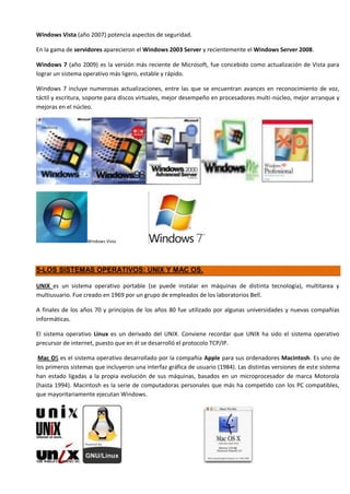 Windows Vista (año 2007) potencia aspectos de seguridad.

En la gama de servidores aparecieron el Windows 2003 Server y recientemente el Windows Server 2008.

Windows 7 (año 2009) es la versión más reciente de Microsoft, fue concebido como actualización de Vista para
lograr un sistema operativo más ligero, estable y rápido.

Windows 7 incluye numerosas actualizaciones, entre las que se encuentran avances en reconocimiento de voz,
táctil y escritura, soporte para discos virtuales, mejor desempeño en procesadores multi-núcleo, mejor arranque y
mejoras en el núcleo.




                   Windows Vista




5-LOS SISTEMAS OPERATIVOS: UNIX Y MAC OS.

UNIX es un sistema operativo portable (se puede instalar en máquinas de distinta tecnología), multitarea y
multiusuario. Fue creado en 1969 por un grupo de empleados de los laboratorios Bell.

A finales de los años 70 y principios de los años 80 fue utilizado por algunas universidades y nuevas compañías
informáticas.

El sistema operativo Linux es un derivado del UNIX. Conviene recordar que UNIX ha sido el sistema operativo
precursor de internet, puesto que en él se desarrolló el protocolo TCP/IP.

 Mac OS es el sistema operativo desarrollado por la compañía Apple para sus ordenadores Macintosh. Es uno de
los primeros sistemas que incluyeron una interfaz gráfica de usuario (1984). Las distintas versiones de este sistema
han estado ligadas a la propia evolución de sus máquinas, basados en un microprocesador de marca Motorola
(hasta 1994). Macintosh es la serie de computadoras personales que más ha competido con los PC compatibles,
que mayoritariamente ejecutan Windows.
 