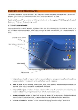 6-WINDOWS Y SU ENTORNO GRÁFICO.

Los sistemas operativos actuales Windows (XP y Vista) son sistemas multitarea, multiprocesador y multiusuario.
Permiten ejecutar la mayoría de las aplicaciones de sus antecesores Windows 98 y2000.

A partir de Windows XP, las versiones se dividen principalmente en Home, para el PC del hogar y Professional
(Business en Vista), para el mercado empresarial.

EL ESCRITORIO DE WINDOWS XP

Después de arrancar el sistema Windows, lo primero que se verá será el escritorio, que es el área de pantalla en la
que se trabaja. El escritorio contiene, además de un imagen de fondo personalizable, una serie de elementos o
zonas.




       Barra de tareas. Situada en la parte inferior, muestra los botones correspondientes a las ventanas de los
       programas abiertos o en ejecución, con lo que facilita el paso de uno a otro.

       Botón de inicio. Permite desplegar el menú Inicio, desde el que podemos realizar cualquier operación con
       Windows, desde ejecutar programas hasta apagar el ordenador.

       Barra de inicio rápido. En la barra de tareas podemos incluir barras de herramientas personalizadas, con
       una serie de botones que nos permitan abrir una serie de programas o recursos.

       Zona de notificación. Situada en el extremo derecho de la barra de tareas, contiene iconos informativos
       (como el reloj, el estado del antivirus o el volumen) y otros programas (denominados residentes).

       Iconos de acceso directo. Permiten acceder directamente al programa o recurso que representan.
 
