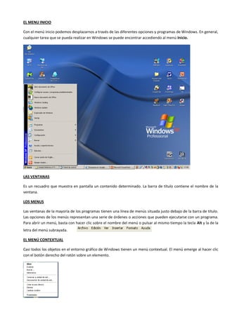 EL MENU INICIO

Con el menú inicio podemos desplazarnos a través de las diferentes opciones y programas de Windows. En general,
cualquier tarea que se pueda realizar en Windows se puede encontrar accediendo al menú Inicio.




LAS VENTANAS

Es un recuadro que muestra en pantalla un contenido determinado. La barra de título contiene el nombre de la
ventana.

LOS MENUS

Las ventanas de la mayoría de los programas tienen una línea de menús situada justo debajo de la barra de título.
Las opciones de los menús representan una serie de órdenes o acciones que pueden ejecutarse con un programa.
Para abrir un menú, basta con hacer clic sobre el nombre del menú o pulsar al mismo tiempo la tecla Alt y la de la
letra del menú subrayada.

EL MENÚ CONTEXTUAL

Casi todos los objetos en el entorno gráfico de Windows tienen un menú contextual. El menú emerge al hacer clic
con el botón derecho del ratón sobre un elemento.
 