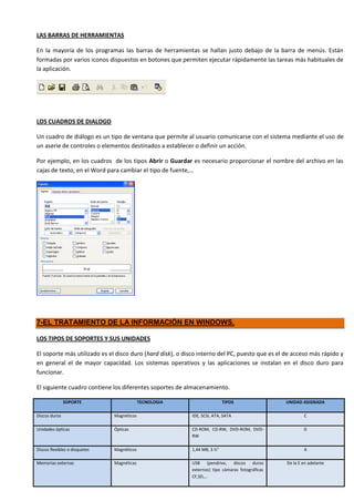 LAS BARRAS DE HERRAMIENTAS

En la mayoría de los programas las barras de herramientas se hallan justo debajo de la barra de menús. Están
formadas por varios iconos dispuestos en botones que permiten ejecutar rápidamente las tareas más habituales de
la aplicación.




LOS CUADROS DE DIALOGO

Un cuadro de diálogo es un tipo de ventana que permite al usuario comunicarse con el sistema mediante el uso de
un aserie de controles o elementos destinados a establecer o definir un acción.

Por ejemplo, en los cuadros de los tipos Abrir o Guardar es necesario proporcionar el nombre del archivo en las
cajas de texto, en el Word para cambiar el tipo de fuente,…




7-EL TRATAMIENTO DE LA INFORMACIÓN EN WINDOWS.

LOS TIPOS DE SOPORTES Y SUS UNIDADES

El soporte más utilizado es el disco duro (hard disk), o disco interno del PC, puesto que es el de acceso más rápido y
en general el de mayor capacidad. Los sistemas operativos y las aplicaciones se instalan en el disco duro para
funcionar.

El siguiente cuadro contiene los diferentes soportes de almacenamiento.

               SOPORTE                      TECNOLOGIA                     TIPOS                 UNIDAD ASIGNADA

Discos duros                   Magnéticos                  IDE, SCSI, ATA, SATA                          C

Unidades ópticas               Ópticas                     CD-ROM, CD-RW, DVD-ROM, DVD-                  D
                                                           RW

Discos flexibles o disquetes   Magnéticos                  1,44 MB, 3 ½”                                 A

Memorias externas              Magnéticas                  USB (pendrive, discos duros           De la E en adelante
                                                           externos) tipo cámaras fotográficas
                                                           CF,SD,…
 