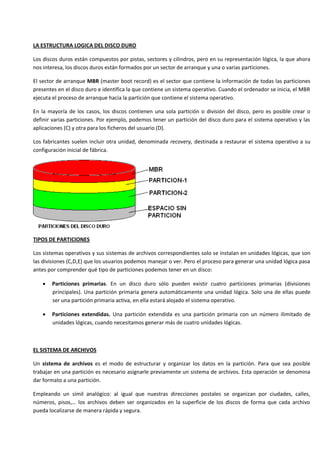 LA ESTRUCTURA LOGICA DEL DISCO DURO

Los discos duros están compuestos por pistas, sectores y cilindros, pero en su representación lógica, la que ahora
nos interesa, los discos duros están formados por un sector de arranque y una o varias particiones.

El sector de arranque MBR (master boot record) es el sector que contiene la información de todas las particiones
presentes en el disco duro e identifica la que contiene un sistema operativo. Cuando el ordenador se inicia, el MBR
ejecuta el proceso de arranque hacia la partición que contiene el sistema operativo.

En la mayoría de los casos, los discos contienen una sola partición o división del disco, pero es posible crear o
definir varias particiones. Por ejemplo, podemos tener un partición del disco duro para el sistema operativo y las
aplicaciones (C) y otra para los ficheros del usuario (D).

Los fabricantes suelen incluir otra unidad, denominada recovery, destinada a restaurar el sistema operativo a su
configuración inicial de fábrica.




TIPOS DE PARTICIONES

Los sistemas operativos y sus sistemas de archivos correspondientes solo se instalan en unidades lógicas, que son
las divisiones (C,D,E) que los usuarios podemos manejar o ver. Pero el proceso para generar una unidad lógica pasa
antes por comprender qué tipo de particiones podemos tener en un disco:

       Particiones primarias. En un disco duro sólo pueden existir cuatro particiones primarias (divisiones
       principales). Una partición primaria genera automáticamente una unidad lógica. Solo una de ellas puede
       ser una partición primaria activa, en ella estará alojado el sistema operativo.

       Particiones extendidas. Una partición extendida es una partición primaria con un número ilimitado de
       unidades lógicas, cuando necesitamos generar más de cuatro unidades lógicas.



EL SISTEMA DE ARCHIVOS

Un sistema de archivos es el modo de estructurar y organizar los datos en la partición. Para que sea posible
trabajar en una partición es necesario asignarle previamente un sistema de archivos. Esta operación se denomina
dar formato a una partición.

Empleando un símil analógico: al igual que nuestras direcciones postales se organizan por ciudades, calles,
números, pisos,… los archivos deben ser organizados en la superficie de los discos de forma que cada archivo
pueda localizarse de manera rápida y segura.
 