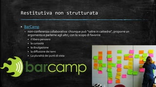 Restitutiva non strutturata
 BarCamp
– non-conferenza collaborativa: chiunque può “salire in cattedra”, proporre un
argomento e parlarne agli altri, con lo scopo di favorire
 il libero pensiero
 la curiosità
 la divulgazione
 la diffusione dei temi
 La pluralità dei punti di vista
 