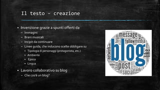 Il testo - creazione
 Invenzione grazie a spunti offerti da
– Immagini
– Brani musicali
– Incipit da continuare
– Linee guida, che inducono scelte obbligare su
 Tipologia di personaggi (protagonista, etc.)
 Ambiente
 Epoca
 Lingua
 Lavoro collaborativo su blog
– Che cos’è un blog?
 