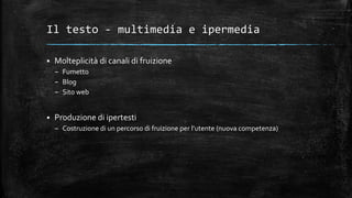 Il testo - multimedia e ipermedia
 Molteplicità di canali di fruizione
– Fumetto
– Blog
– Sito web
 Produzione di ipertesti
– Costruzione di un percorso di fruizione per l’utente (nuova competenza)
 