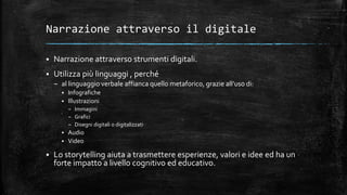 Narrazione attraverso il digitale
 Narrazione attraverso strumenti digitali.
 Utilizza più linguaggi , perché
– al linguaggio verbale affianca quello metaforico, grazie all’uso di:
 Infografiche
 Illustrazioni
– Immagini
– Grafici
– Disegni digitali o digitalizzati
 Audio
 Video
 Lo storytelling aiuta a trasmettere esperienze, valori e idee ed ha un
forte impatto a livello cognitivo ed educativo.
 