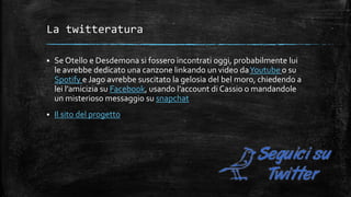 La twitteratura
 Se Otello e Desdemona si fossero incontrati oggi, probabilmente lui
le avrebbe dedicato una canzone linkando un video daYoutube o su
Spotify e Jago avrebbe suscitato la gelosia del bel moro, chiedendo a
lei l’amicizia su Facebook, usando l’account di Cassio o mandandole
un misterioso messaggio su snapchat
 Il sito del progetto
 