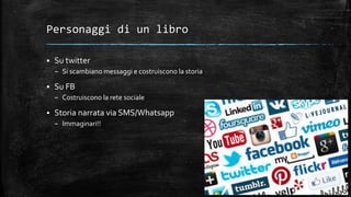 Personaggi di un libro
 Su twitter
– Si scambiano messaggi e costruiscono la storia
 Su FB
– Costruiscono la rete sociale
 Storia narrata via SMS/Whatsapp
– Immaginari!!
 