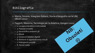 Bibliografia
 Mazza, Simone, Insegnare Italiano, Storia e Geografia con le LIM,
eBook (2011)
 Faggioli, Massimo,Tecnologie per la didattica, Apogeo (2011)
– 1- Lavagna interattiva multimediale
– 2- Podcast e mobile
– 3- Second life a ambienti 3D
– 4- Ebook
– 5- Contenuti didattici digitali
– 6- Ambienti di apprendimento virtuali
– 7-Videogiochi a scuola
– 8 - Social media
 