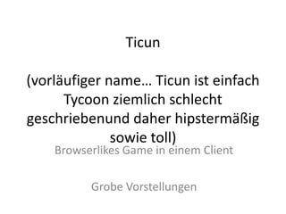 Ticun

(vorläufiger name… Ticun ist einfach
      Tycoon ziemlich schlecht
geschriebenund daher hipstermäßig
              sowie toll)
    Browserlikes Game in einem Client

          Grobe Vorstellungen
 