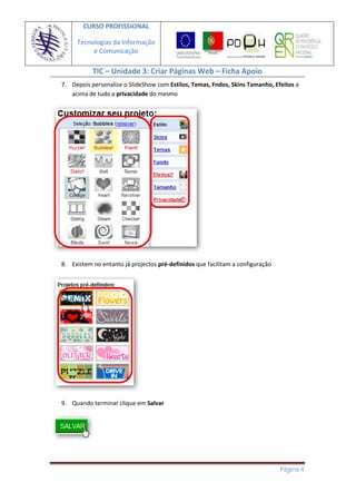 CURSO PROFISSIONAL

     Tecnologias da Informação
          e Comunicação

           TIC – Unidade 3: Criar Páginas Web – Ficha Apoio
7. Depois personalize o SlideShow com Estilos, Temas, Fndos, Skins Tamanho, Efeitos e
   acima de tudo a privacidade do mesmo




8. Existem no entanto já projectos pré-definidos que facilitam a configuração




9. Quando terminar clique em Salvar




                                                                                Página 4
 