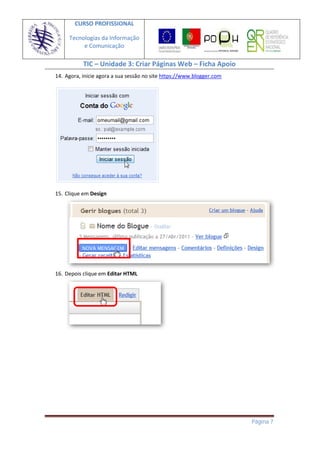 CURSO PROFISSIONAL

     Tecnologias da Informação
          e Comunicação

           TIC – Unidade 3: Criar Páginas Web – Ficha Apoio
14. Agora, inicie agora a sua sessão no site https://www.blogger.com




15. Clique em Design




16. Depois clique em Editar HTML




                                                                       Página 7
 