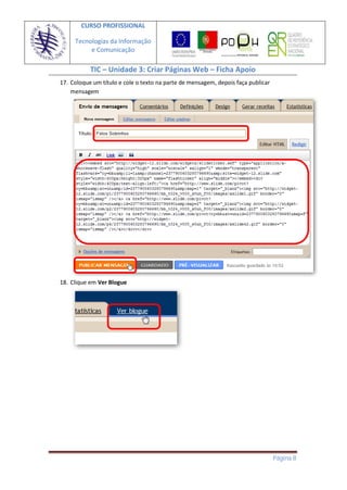 CURSO PROFISSIONAL

     Tecnologias da Informação
          e Comunicação

           TIC – Unidade 3: Criar Páginas Web – Ficha Apoio
17. Coloque um título e cole o texto na parte de mensagem, depois faça publicar
    mensagem




18. Clique em Ver Blogue




                                                                                  Página 8
 
