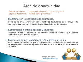 Problemas en la aplicación de exámenes.
Como se vio en la lámina anterior, la cantidad de alumnos es enorme, por lo
que hay problemas en el control de grupo en la fecha del examen.
 Comunicación entre docentes y alumnos.
Algunas materias requieren de mucho material escrito, que podría
compartirse por medios digitales.
 Proyección de presentaciones y/o videos en el aula.
En la lámina anterior se ve que la infraestructura tecnológica no permite que
se tengan presentaciones digitales eficaces en el aula. Esto podría hacerse a
distancia.
Imagen tomada de:
www.pcworld.com.mx
Modelo Educativo: Tradicional presencial (en dos programas)
Objetivo Académico: Modelo semi-presencial.
 
