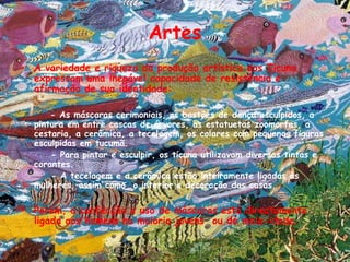 ArtesA variedade e riqueza da produção artística dos Ticuna expressam uma inegável capacidade de resistência e afirmação de sua identidade:- As máscaras cerimoniais, os bastões de dança esculpidos, a pintura em entre cascas de árvores, as estatuetas zoomorfas, a cestaria, a cerâmica, a tecelagem, os colares com pequenas figuras esculpidas em tucumã.   - Para pintar e esculpir, os ticuna utilizavam diversas tintas e corantes.- A tecelagem e a cerâmica estão inteiramente ligadas às mulheres, assim como  o interior e decoração das casas.Porém, a confecção e uso de máscaras está directamente ligada aos homens na maioria jovens  ou de meia-idade.