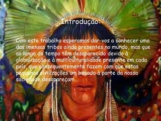 Introdução:	Com este trabalho esperamos dar-vos a conhecer uma das imensas tribos ainda presentes no mundo, mas que ao longo do tempo têm desaparecido devido à globalização e à multiculturalidade presente em cada país, que consequentemente fazem com que estas pequenas civilizações um bocado à parte da nossa sociedade desapareçam.