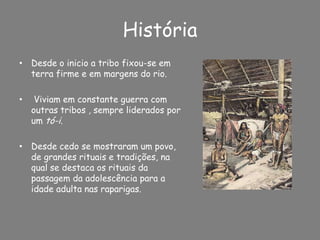 HistóriaDesde o inicio a tribo fixou-se em terra firme e em margens do rio. Viviam em constante guerra com outras tribos , sempre liderados por um tó-i.Desde cedo se mostraram um povo, de grandes rituais e tradições, na qual se destaca os rituais da passagem da adolescência para a idade adulta nas raparigas.