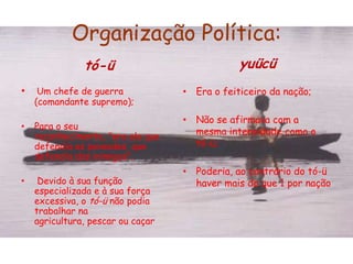 Organização Política:tó-ü Um chefe de guerra (comandante supremo);Para o seu reconhecimento, "era ele que defendia os povoados, que defendia dos inimigos“;Devido à sua função especializada e à sua força excessiva, o tó-ü não podia trabalhar na agricultura, pescar ou caçaryuücüEra o feiticeiro da nação;Não se afirmava com a mesma intensidade como o tó-ü;Poderia, ao contrário do tó-ü haver mais do que 1 por nação