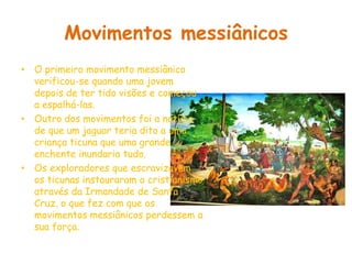 Movimentos messiânicosO primeiro movimento messiânico verificou-se quando uma jovem depois de ter tido visões e começou a espalhá-las.Outro dos movimentos foi a notícia de que um jaguar teria dito a uma criança ticuna que uma grande enchente inundaria tudo.Os exploradores que escravizavam os ticunas instauraram o cristianismo através da Irmandade de Santa Cruz, o que fez com que os movimentos messiânicos perdessem a sua força.
