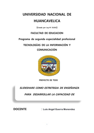 I
UNIVERSIDAD NACIONAL DE
HUANCAVELICA
(Creada por Ley N° 25265)
FACULTAD DE EDUCACION
Programa de segunda especialidad profesional
TECNOLOGÍAS DE LA INFORMACIÓN Y
COMUNICACIÓN
PROYECTO DE TESIS
DOCENTE : Luis Angel Guerra Menendez
SLIDESHARE COMO ESTRETEGIA DE ENSEÑANZA
PARA DESARROLLAR LA CAPACIDAD DE
APRENDIZAJE AUTONOMA EN LOS ESTUDIANTES
 