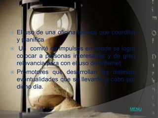  El uso de una oficina técnica que coordina
  y planifica
 Un comité de impulsos en donde se logra
  colocar a personas interesadas y de gran
  relevancia para con el uso del internet
 Promotores que desarrollan las distintas
  eventualidades que se llevarán a cabo por
  dicho día.


                                          MENU
 