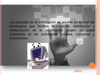 La sociedad de la información es aquella en la cual las
tecnologías que facilitan la creación, distribución y
manipulación de la información juegan un papel
importante en las actividades sociales, culturales y
económicas.




                                          MENU
 
